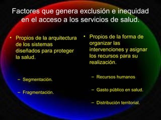 Factores que genera exclusión e inequidad
en el acceso a los servicios de salud.
• Propios de la arquitectura
de los sistemas
diseñados para proteger
la salud.
– Segmentación.
– Fragmentación.
• Propios de la forma de
organizar las
intervenciones y asignar
los recursos para su
realización.
– Recursos humanos
– Gasto público en salud.
– Distribución territorial.
 