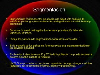 Segmentación.
• Imposición de condicionantes de acceso a la salud solo posibles de
satisfacer por los grupos sociales más privilegiados en lo social, laboral y
económico.
• Servicios de salud restringidos fuertemente por situación laboral o
capacidad de pago.
• Refleja los patrones de segmentación social de la comunidad.
• En la mayoría de los países en América existe una alta segmentación en
los servicios de Salud.
• En América Latina entre un 20 y 77 % de la población no puede acceder al
sistema de salud cuando lo requiere.
• Un 78 % en promedio no cuenta con capacidad de pago ni seguro médico
(agravado por la economía informal, idioma y grupo étnico).
 