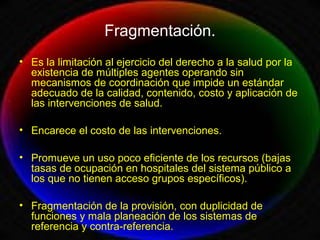 Fragmentación.
• Es la limitación al ejercicio del derecho a la salud por la
existencia de múltiples agentes operando sin
mecanismos de coordinación que impide un estándar
adecuado de la calidad, contenido, costo y aplicación de
las intervenciones de salud.
• Encarece el costo de las intervenciones.
• Promueve un uso poco eficiente de los recursos (bajas
tasas de ocupación en hospitales del sistema público a
los que no tienen acceso grupos específicos).
• Fragmentación de la provisión, con duplicidad de
funciones y mala planeación de los sistemas de
referencia y contra-referencia.
 