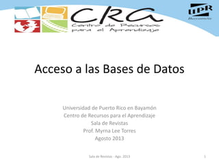 Acceso a las Bases de Datos
Universidad de Puerto Rico en Bayamón
Centro de Recursos para el Aprendizaje
Sala de Revistas
Prof. Myrna Lee Torres
Agosto 2013
1Sala de Revistas - Ago. 2013
 