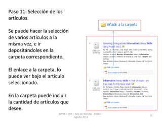 Paso 11: Selección de los
artículos.
Se puede hacer la selección
de varios artículos a la
misma vez, e ir
depositándoles en la
carpeta correspondiente.
El enlace a la carpeta, lo
puede ver bajo el artículo
seleccionado.
En la carpeta puede incluir
la cantidad de artículos que
desee.
UPRB – CRA – Sala de Revistas EBSCO -
Agosto 2013
10
 