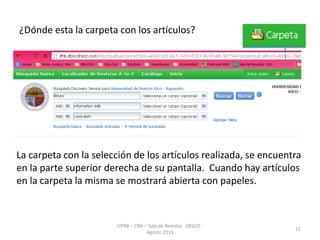 ¿Dónde esta la carpeta con los artículos?
UPRB – CRA – Sala de Revistas EBSCO -
Agosto 2013
11
La carpeta con la selección de los artículos realizada, se encuentra
en la parte superior derecha de su pantalla. Cuando hay artículos
en la carpeta la misma se mostrará abierta con papeles.
 