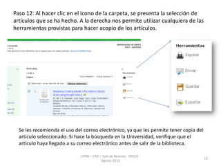 Paso 12: Al hacer clic en el icono de la carpeta, se presenta la selección de
artículos que se ha hecho. A la derecha nos permite utilizar cualquiera de las
herramientas provistas para hacer acopio de los artículos.
UPRB – CRA – Sala de Revistas EBSCO -
Agosto 2013
12
Se les recomienda el uso del correo electrónico, ya que les permite tener copia del
articulo seleccionado. Si hace la búsqueda en la Universidad, verifique que el
artículo haya llegado a su correo electrónico antes de salir de la biblioteca.
 
