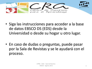 • Siga las instrucciones para acceder a la base
de datos EBSCO DS (EDS) desde la
Universidad o desde su hogar u otro lugar.
• En caso de dudas o preguntas, puede pasar
por la Sala de Revistas y se le ayudará con el
proceso.
2
UPRB – CRA – Sala de Revistas
EBSCO - Agosto 2013
 