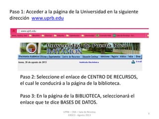 Paso 1: Acceder a la página de la Universidad en la siguiente
dirección www.uprb.edu
Paso 2: Seleccione el enlace de CENTRO DE RECURSOS,
el cual le conducirá a la página de la biblioteca.
Paso 3: En la página de la BIBLIOTECA, seleccionará el
enlace que te dice BASES DE DATOS.
3
UPRB – CRA – Sala de Revistas
EBSCO - Agosto 2013
 