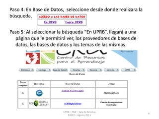 Paso 4: En Base de Datos, seleccione desde donde realizara la
búsqueda.
Paso 5: Al seleccionar la búsqueda “En UPRB”, llegará a una
página que le permitirá ver, los proveedores de bases de
datos, las bases de datos y los temas de las mismas .
4
UPRB – CRA – Sala de Revistas
EBSCO - Agosto 2013
 