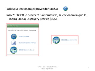 Paso 6: Seleccionará el proveedor EBSCO
Paso 7: EBSCO le proveerá 3 alternativas, seleccionará la que le
indica EBSCO Discovery Service (EDS).
5
UPRB – CRA – Sala de Revistas
EBSCO - Agosto 2013
 