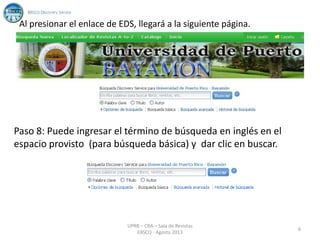 Al presionar el enlace de EDS, llegará a la siguiente página.
Paso 8: Puede ingresar el término de búsqueda en inglés en el
espacio provisto (para búsqueda básica) y dar clic en buscar.
6
UPRB – CRA – Sala de Revistas
EBSCO - Agosto 2013
 