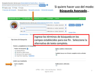 Si quiere hacer uso del modo:
Búsqueda Avanzado…
UPRB – CRA – Sala de Revistas EBSCO -
Agosto 2013
7
Ingrese los términos de búsqueda en los
campos establecidos para ese fin. Seleccione la
alternativa de texto completo.
 