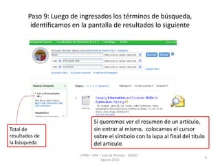 Paso 9: Luego de ingresados los términos de búsqueda,
identificamos en la pantalla de resultados lo siguiente
UPRB – CRA – Sala de Revistas EBSCO -
Agosto 2013
8
Total de
resultados de
la búsqueda
Si queremos ver el resumen de un artículo,
sin entrar al mismo, colocamos el cursor
sobre el símbolo con la lupa al final del título
del artículo
 