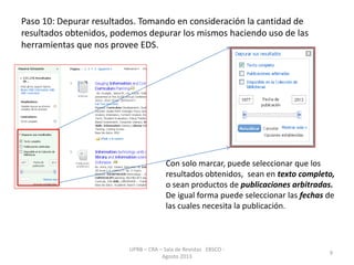Paso 10: Depurar resultados. Tomando en consideración la cantidad de
resultados obtenidos, podemos depurar los mismos haciendo uso de las
herramientas que nos provee EDS.
UPRB – CRA – Sala de Revistas EBSCO -
Agosto 2013
9
Con solo marcar, puede seleccionar que los
resultados obtenidos, sean en texto completo,
o sean productos de publicaciones arbitradas.
De igual forma puede seleccionar las fechas de
las cuales necesita la publicación.
 