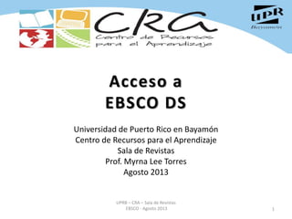 Acceso a
EBSCO DS
Universidad de Puerto Rico en Bayamón
Centro de Recursos para el Aprendizaje
Sala de Revistas
Prof. Myrna Lee Torres
Agosto 2013
1
UPRB – CRA – Sala de Revistas
EBSCO - Agosto 2013
 