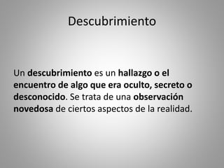 Descubrimiento
Un descubrimiento es un hallazgo o el
encuentro de algo que era oculto, secreto o
desconocido. Se trata de una observación
novedosa de ciertos aspectos de la realidad.
 