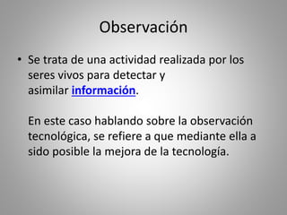 Observación
• Se trata de una actividad realizada por los
seres vivos para detectar y
asimilar información.
En este caso hablando sobre la observación
tecnológica, se refiere a que mediante ella a
sido posible la mejora de la tecnología.
 