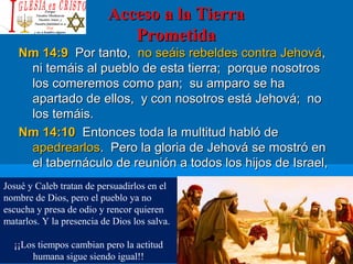 Acceso a la TierraAcceso a la Tierra
PrometidaPrometida
Nm 14:9Nm 14:9 Por tanto,Por tanto, no seáis rebeldes contra Jehováno seáis rebeldes contra Jehová,,
ni temáis al pueblo de esta tierra; porque nosotrosni temáis al pueblo de esta tierra; porque nosotros
los comeremos como pan; su amparo se halos comeremos como pan; su amparo se ha
apartado de ellos, y con nosotros está Jehová; noapartado de ellos, y con nosotros está Jehová; no
los temáis.los temáis.
Nm 14:10Nm 14:10 Entonces toda la multitud habló deEntonces toda la multitud habló de
apedrearlosapedrearlos. Pero la gloria de Jehová se mostró en. Pero la gloria de Jehová se mostró en
el tabernáculo de reunión a todos los hijos de Israel,el tabernáculo de reunión a todos los hijos de Israel,
Josué y Caleb tratan de persuadirlos en el
nombre de Dios, pero el pueblo ya no
escucha y presa de odio y rencor quieren
matarlos. Y la presencia de Dios los salva.
¡¡Los tiempos cambian pero la actitud
humana sigue siendo igual!!
 