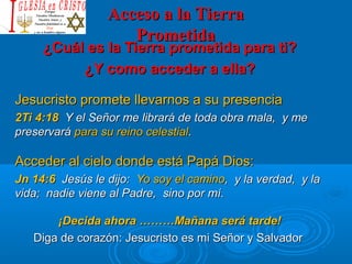Acceso a la TierraAcceso a la Tierra
PrometidaPrometida
¿Cuál es la Tierra prometida para ti?¿Cuál es la Tierra prometida para ti?
¿Y como acceder a ella?¿Y como acceder a ella?
Jesucristo promete llevarnos a su presenciaJesucristo promete llevarnos a su presencia
2Ti 4:182Ti 4:18 Y el Señor me librará de toda obra mala, y meY el Señor me librará de toda obra mala, y me
preservarápreservará para su reino celestialpara su reino celestial..
Acceder al cielo donde está Papá Dios:Acceder al cielo donde está Papá Dios:
Jn 14:6Jn 14:6 Jesús le dijo:Jesús le dijo: Yo soy el caminoYo soy el camino, y la verdad, y la, y la verdad, y la
vida; nadie viene al Padre, sino por mí.vida; nadie viene al Padre, sino por mí.
¡Decida ahora ………Mañana será tarde!¡Decida ahora ………Mañana será tarde!
Diga de corazón: Jesucristo es mi Señor y SalvadorDiga de corazón: Jesucristo es mi Señor y Salvador
 