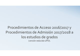 Procedimientos de Acceso 2016/2017 y
Procedimientos de Admisión 2017/2018 a
los estudios de grados
(versión reducida UPO).
 