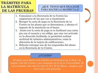 El plazo para hacer este trámite se anunciará en el blog y la
página web del Centro y por supuesto en el de la Universidad. El
curso pasado todo esto se hizo el 19 y 20 de Mayo...imagino que
este curso será parecido
TRÁMITES PARA
LA MATRÍCULA
DE LAS PRUEBAS
¿CUANDO?
1. Comunicar a la Secretaría de tu Centro las
asignaturas de las que vas a examinarte
2. Recoger la carta de pago en la Secretaría de tu
Centro en los plazos que se determinen, y abonar el
importe de la matrícula en el banco. 
3.  Junto con la carta de pago se te facilitará una carta
pin con el usuario y un código, que una vez activado
en la dirección facilitada, te permitirá realizar
multitud de trámites administrativos, como la
obtención de la tarjeta de calificaciones.
4. Deberás entregar uno de los resguardos del abono
en la Secretaría de tu Centro.
¿QUE TENGO QUE REALIZAR
PARA HACER LA MATRÍCULA?
 