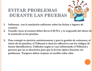 EVITAR PROBLEMAS
DURANTE LAS PRUEBAS …
1. Infórmate con la antelación suficiente sobre las fechas y lugares de
examen.
2. Cuando vayas al examen debes llevar el D.N.I. y tu resguardo del abono de
la matricula en las pruebas.
3. Para corregir tu ejercicio anónimamente y para la gestión de exámenes, al
inicio de las pruebas, el Tribunal te dará los adhesivos con los códigos de
barras identificativos. Utilízalos según te vaya informando el Tribunal y
procura que no se deterioren para que la lectora óptica funcione sin
problemas. Tampoco deben mojarse ni escribir sobre ellos.
 