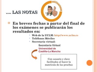 ……. LAS NOTAS. LAS NOTAS
 En breves fechas a partir del final de
los exámenes se publicarán los
resultados en:
 Web de la UCLM: http://www.uclm.es
 Teléfonos Móviles
 Secretaria virtual:
Con usuario y clave
facilitados al hacer la
matrícula de las pruebas
 