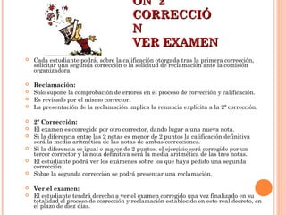 ÓN 2ªÓN 2ª
CORRECCIÓCORRECCIÓ
NN
VER EXAMENVER EXAMEN
 Cada estudiante podrá, sobre la calificación otorgada tras la primera corrección,
solicitar una segunda corrección o la solicitud de reclamación ante la comisión
organizadora
 Reclamación:
 Solo supone la comprobación de errores en el proceso de corrección y calificación.
 Es revisado por el mismo corrector.
 La presentación de la reclamación implica la renuncia explicita a la 2ª corrección.
 2ª Corrección:
 El examen es corregido por otro corrector, dando lugar a una nueva nota.
 Si la diferencia entre las 2 notas es menor de 2 puntos la calificación definitiva
será la media aritmética de las notas de ambas correcciones.
 Si la diferencia es igual o mayor de 2 puntos, el ejercicio será corregido por un
tercer corrector y la nota definitiva será la media aritmética de las tres notas.
 El estudiante podrá ver los exámenes sobre los que haya pedido una segunda
corrección
 Sobre la segunda corrección se podrá presentar una reclamación.
 Ver el examen:
 El estudiante tendrá derecho a ver el examen corregido una vez finalizado en su
totalidad el proceso de corrección y reclamación establecido en este real decreto, en
el plazo de diez días.
 