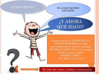 ¡YA TENGO MI NOTA!¡YA TENGO MI NOTA! SE LO QUE QUIERO
ESTUDIAR
¿Y AHORA
QUE HAGO?
Ahora empieza la BUROCRACIA:
•PREINSCRIBIRTE (en cada
universidad donde quieras estudiar)
•MATRICULARTE (En la universidad
donde te hayan cogido)
•PEDIR LA BECA
•Ver donde vas a vivir
De todo ello vamos a hablar a continuación
 