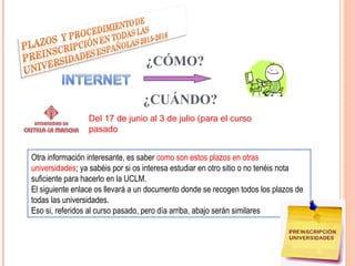 REINSCRIPCIÓN
¿CÓMO?
Del 17 de junio al 3 de julio (para el curso
pasado
Otra información interesante, es saber como son estos plazos en otras
universidades; ya sabéis por si os interesa estudiar en otro sitio o no tenéis nota
suficiente para hacerlo en la UCLM.
El siguiente enlace os llevará a un documento donde se recogen todos los plazos de
todas las universidades.
Eso si, referidos al curso pasado, pero día arriba, abajo serán similares
¿CUÁNDO?
 