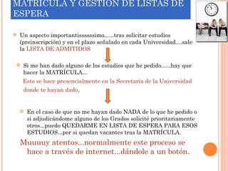 MATRÍCULA Y GESTIÓN DE LISTAS DE
ESPERA
 Un aspecto importantissssssimo......tras solicitar estudios
(preinscripción) y en el plazo señalado en cada Universidad....sale
la LISTA DE ADMITIDOS
 Si me han dado alguno de los estudios que he pedido......hay que
hacer la MATRÍCULA...
Esto se hace presencialmente en la Secretaria de la Universidad
donde te hayan dado.
 En el caso de que no me hayan dado NADA de lo que he pedido o
si adjudicándome alguno de los Grados solicité prioritariamente
otros...puedo QUEDARME EN LISTA DE ESPERA PARA ESOS
ESTUDIOS...por si quedan vacantes tras la MATRÍCULA.
Muuuuy atentos...normalmente este proceso se
hace a través de internet...dándole a un botón.
 