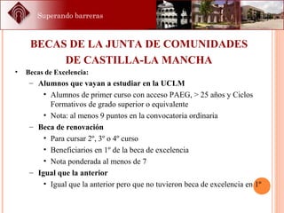 Superando barreras
BECAS DE LA JUNTA DE COMUNIDADES
DE CASTILLA-LA MANCHA
• Becas de Excelencia:
– Alumnos que vayan a estudiar en la UCLM
• Alumnos de primer curso con acceso PAEG, > 25 años y Ciclos
Formativos de grado superior o equivalente
• Nota: al menos 9 puntos en la convocatoria ordinaria
– Beca de renovación
• Para cursar 2º, 3º o 4º curso
• Beneficiarios en 1º de la beca de excelencia
• Nota ponderada al menos de 7
– Igual que la anterior
• Igual que la anterior pero que no tuvieron beca de excelencia en 1º
 