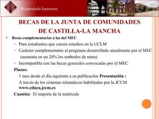 Superando barreras
BECAS DE LA JUNTA DE COMUNIDADES
DE CASTILLA-LA MANCHA
• Becas complementarias a las del MEC
– Para estudiantes que cursen estudios en la UCLM
– Carácter complementario al programa desarrollado anualmente por el MEC
(aumenta en un 20% los umbrales de renta)
– Incompatible con las becas generales convocadas por el MEC
Plazos:
1 mes desde el día siguiente a su publicación Presentación :
A través de los sistemas telemáticos habilitados por la JCCM
www.educa.jccm.es
Cuantía: El importe de la matrícula
 