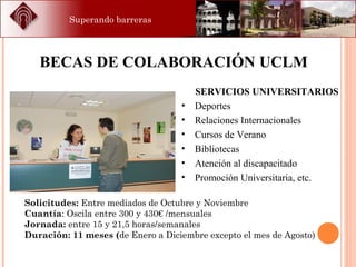 Superando barreras
SERVICIOS UNIVERSITARIOS
• Deportes
• Relaciones Internacionales
• Cursos de Verano
• Bibliotecas
• Atención al discapacitado
• Promoción Universitaria, etc.
BECAS DE COLABORACIÓN UCLM
Solicitudes: Entre mediados de Octubre y Noviembre
Cuantía: Oscila entre 300 y 430€ /mensuales
Jornada: entre 15 y 21,5 horas/semanales
Duración: 11 meses (de Enero a Diciembre excepto el mes de Agosto)
 