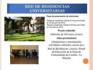 Superando barreras
Plazo de presentación de solicitudes:
•Antiguos residentes: Desde el 6 de junio hasta
el, 23 de junio de 2015.
•Nuevos residentes: Desde el 22 de junio hasta
el 2 de julio de 2015.
Precio reducido
(Máximo de 410 euros al mes)
Altas prestaciones
(Alojamiento y manutención,
actividades culturales, cursos etc.)
Red de Residencias | ciencia | Portal
de Educación de la Junta de
Comunidades de Castilla - La
Mancha
RED DE RESIDENCIAS
UNIVERSITARIAS
 