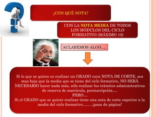 ¿CON QUÉ NOTA?
Si lo que se quiere es realizar un GRADO cuya NOTA DE CORTE, sea
mas baja que la media que se tiene del ciclo formativo, NO SERÁ
NECESARIO hacer nada más, sólo realizar los trámites administrativos
de reserva de matrícula, preinscripción….
PERO…
Si el GRADO que se quiere realizar tiene una nota de corte superior a la
media del ciclo formativo……..¡pasa de página!
CON LA NOTA MEDIA DE TODOS
LOS MÓDULOS DEL CICLO
FORMATIVO (MÁXIMO 10)
ACLAREMOS ALGO….
 