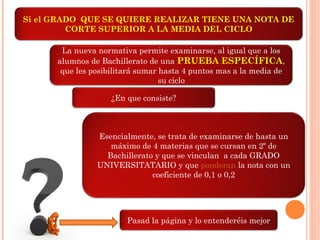 Si el GRADO QUE SE QUIERE REALIZAR TIENE UNA NOTA DE
CORTE SUPERIOR A LA MEDIA DEL CICLO
La nueva normativa permite examinarse, al igual que a los
alumnos de Bachillerato de una PRUEBA ESPECÍFICA,
que les posibilitará sumar hasta 4 puntos mas a la media de
su ciclo
¿En que consiste?
Esencialmente, se trata de examinarse de hasta un
máximo de 4 materias que se cursan en 2º de
Bachillerato y que se vinculan a cada GRADO
UNIVERSITATARIO y que ponderan la nota con un
coeficiente de 0,1 o 0,2
Pasad la página y lo entenderéis mejor
 