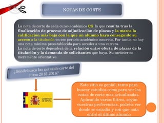 NOTAS DE CORTE
La nota de corte de cada curso académico es la que resulta tras la
finalización de proceso de adjudicación de plazas y la marca la
calificación más baja con la que un alumno haya conseguido su
acceso a la titulación en ese periodo académico concreto. Por tanto, no hay
una nota mínima preestablecida para acceder a una carrera.
La nota de corte dependerá de la relación entre oferta de plazas de la
titulación y la demanda de solicitantes que haya. Su carácter es
meramente orientativo.
Este sitio es genial, tanto para
buscar estudios como para ver las
notas de corte mas actualizadas.
Aplicando varios filtros, según
vuestras preferencias, podréis ver
donde se estudia y con que nota
entró el último alumno
 