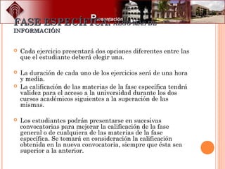 FASE ESPECÍFICA:FASE ESPECÍFICA: ALGO MAS DEALGO MAS DE
INFORMACIÓNINFORMACIÓN
 Cada ejercicio presentará dos opciones diferentes entre las
que el estudiante deberá elegir una.
 La duración de cada uno de los ejercicios será de una hora
y media.
 La calificación de las materias de la fase específica tendrá
validez para el acceso a la universidad durante los dos
cursos académicos siguientes a la superación de las
mismas.
 Los estudiantes podrán presentarse en sucesivas
convocatorias para mejorar la calificación de la fase
general o de cualquiera de las materias de la fase
específica. Se tomará en consideración la calificación
obtenida en la nueva convocatoria, siempre que ésta sea
superior a la anterior.
 