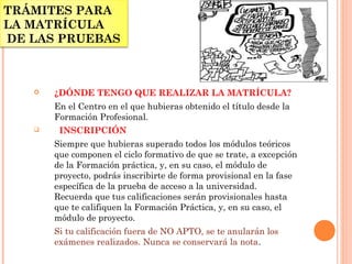 TRÁMITES PARA
LA MATRÍCULA
DE LAS PRUEBAS
 ¿DÓNDE TENGO QUE REALIZAR LA MATRÍCULA?
En el Centro en el que hubieras obtenido el título desde la
Formación Profesional. 
   INSCRIPCIÓN
Siempre que hubieras superado todos los módulos teóricos
que componen el ciclo formativo de que se trate, a excepción
de la Formación práctica, y, en su caso, el módulo de
proyecto, podrás inscribirte de forma provisional en la fase
específica de la prueba de acceso a la universidad.
Recuerda que tus calificaciones serán provisionales hasta
que te califiquen la Formación Práctica, y, en su caso, el
módulo de proyecto.
Si tu calificación fuera de NO APTO, se te anularán los
exámenes realizados. Nunca se conservará la nota.
 