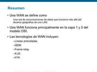 © 2006 Cisco Systems, Inc. Todos los derechos reservados. Información pública de Cisco 16
Resumen
 Una WAN se define como
Una red de comunicaciones de datos que funciona más allá del
alcance geográfico de una LAN.
 Una WAN funciona principalmente en la capa 1 y 2 del
modelo OSI.
 Las tecnologías de WAN incluyen:
–Líneas arrendadas
–ISDN
–Frame relay
–X.25
–ATM
 