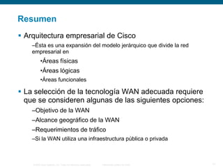 © 2006 Cisco Systems, Inc. Todos los derechos reservados. Información pública de Cisco 17
Resumen
 Arquitectura empresarial de Cisco
–Ésta es una expansión del modelo jerárquico que divide la red
empresarial en
•Áreas físicas
•Áreas lógicas
•Áreas funcionales
 La selección de la tecnología WAN adecuada requiere
que se consideren algunas de las siguientes opciones:
–Objetivo de la WAN
–Alcance geográfico de la WAN
–Requerimientos de tráfico
–Si la WAN utiliza una infraestructura pública o privada
 
