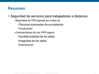 Resumen
 Seguridad de servicios para trabajadores a distancia
–Seguridad de VPN lograda por medio de

•Técnicas avanzadas de encriptación
•Tunelización

–Características de una VPN segura

•Confidencialidad de los datos
•Integridad de los datos
•Autenticación

© 2006 Cisco Systems, Inc. Todos los derechos reservados.

Información pública de Cisco

20

 