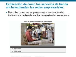 Explicación de cómo los servicios de banda
ancha extienden las redes empresariales
 Describa cómo las empresas usan la conectividad
inalámbrica de banda ancha para extender su alcance.

© 2006 Cisco Systems, Inc. Todos los derechos reservados.

Información pública de Cisco

9

 