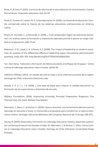 Rivas, A., & Coto, P. (2015). Caminos de reforma de la secundaria en el norte brasilero: Ceará y
Pernambuco. Propuesta educativa, (44), 54-59.
Rivas, A., Scasso, M., Larsen, M. E., & Jaureguizahar, M. (2020). Las llaves de la educación. Estu-
dio comparado sobre la mejora de los sistemas educativos subnacionales en América
Latina.
Rivero, R., Hurtado, C., & Morandé, Á. (2018). ¿ Cuán preparados llegan los directores escola-
res?: Un análisis sobre su formación y trayectorias laborales previas a ejercer su cargo. Cali-
dad en la educación, (48), 17-49.
Robinson, V. M., Lloyd, C. A., & Rowe, K. J. (2008). The impact of leadership on student outco-
mes: An analysis of the differential effects of leadership types. Educational administration
quarterly, 44(5), 635- 674. http://dx.doi.org/10.1177/0013161X08321509
Tan, Oon-Seng. "Selección y formación de líderes escolares: el enfoque de Singapur." Cómo
cultivar el liderazgo educativo: trece miradas. (2019): 84.
UNESCO-OREALC (2014). Un estado del arte en base a ocho sistemas escolares de la región.
Santiago de Chile: Imbunche Ediciones Ltda.
Veleda, C. E. C. I. L. I. A. (2016). ¿ Una bala de plata para mejorar la calidad educativa? La
formación de los supervisores y directores de escuela.
Wallace Foundation. (2016). Improving University Principal Preparation Programs: Five
Themes from the Field. Wallace Foundation.
Weinstein, J., Beca, C., & Muñoz, G. (2020). Carrera directiva: una herramienta decisiva para el
liderazgo en escuelas y liceos. In Horizontes y propuestas para transformar el sistema edu-
cativo chileno. Santiago: Ediciones Biblioteca del Congreso Nacional de Chile (pp. 256-277).
Young, M. (2019). Desarrollo y Formación en Liderazgo Educativo: historia, desarrollo y prácti-
cas contemporáneas en los Estados Unidos. En Weinstein, J. & Muñoz, G. (Eds.). Cómo Culti-
var el Liderazgo Educativo: trece miradas. Santiago de Chile: Ediciones Universidad Diego
Portales.
30
 