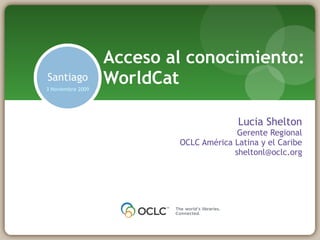 Lucia Shelton Gerente Regional OCLC América Latina y el Caribe [email_address] Acceso al conocimiento: WorldCat Santiago 3 Noviembre 2009 