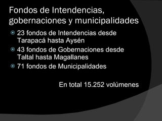 Fondos de Intendencias, gobernaciones y municipalidades 23 fondos de Intendencias desde Tarapacá hasta Aysén 43 fondos de Gobernaciones desde Taltal hasta Magallanes 71 fondos de Municipalidades En total 15.252 volúmenes 