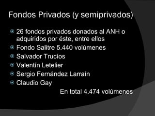 Fondos Privados (y semiprivados) 26 fondos privados donados al ANH o adquiridos por éste, entre ellos Fondo Salitre 5.440 volúmenes Salvador Trucíos Valentín Letelier Sergio Fernández Larraín Claudio Gay En total 4.474 volúmenes 