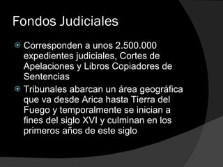 Fondos Judiciales Corresponden a unos 2.500.000 expedientes judiciales, Cortes de Apelaciones y Libros Copiadores de Sentencias Tribunales abarcan un área geográfica que va desde Arica hasta Tierra del Fuego y temporalmente se inician a fines del siglo XVI y culminan en los primeros años de este siglo 