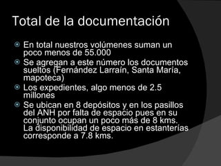 Total de la documentación En total nuestros volúmenes suman un poco menos de 55.000 Se agregan a este número los documentos sueltos (Fernández Larraín, Santa María, mapoteca) Los expedientes, algo menos de 2.5 millones Se ubican en 8 depósitos y en los pasillos del ANH por falta de espacio pues en su conjunto ocupan un poco más de 8 kms. La disponibilidad de espacio en estanterías corresponde a 7.8 kms. 