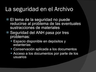 La seguridad en el Archivo El tema de la seguridad no puede reducirse al problema de las eventuales sustracciones de materiales Seguridad del ANH pasa por tres problemas: Espacio disponible en depósitos y estanterías Conservación aplicada a los documentos Acceso a los documentos por parte de los usuarios 