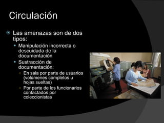 Circulación Las amenazas son de dos tipos: Manipulación incorrecta o descuidada de la documentación Sustracción de documentación: En sala por parte de usuarios (volúmenes completos u hojas sueltas) Por parte de los funcionarios contactados por coleccionistas 