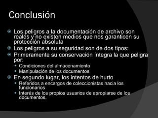 Conclusión Los peligros a la documentación de archivo son reales y no existen medios que nos garanticen su protección absoluta Los peligros a su seguridad son de dos tipos:  Primeramente su conservación íntegra la que peligra por: Condiciones del almacenamiento Manipulación de los documentos En segundo lugar, los intentos de hurto Referidos a encargos de coleccionistas hacia los funcionarios Interés de los propios usuarios de apropiarse de los documentos. 